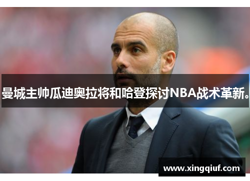 曼城主帅瓜迪奥拉将和哈登探讨NBA战术革新。